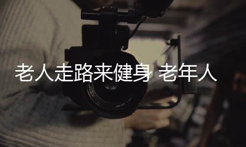 老人走路来健身 老年人步行健身的六方法