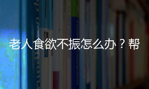 老人食欲不振怎么办?帮助老人开胃3妙招