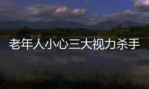 老年人小心三大视力杀手