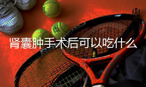 肾囊肿手术后可以吃什么对身体好?