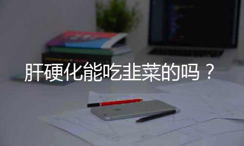 肝硬化能吃韭菜的吗?
