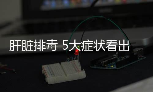 肝脏排毒 5大症状看出肝脏是否有毒?