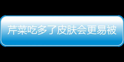 芹菜吃多了皮肤会更易被晒黑！