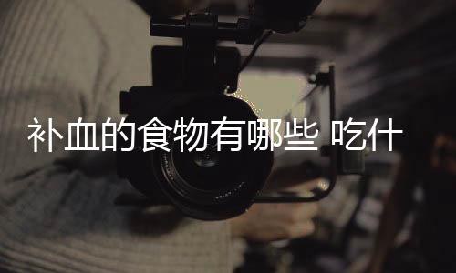 补血的食物有哪些 吃什么可以补气补血?