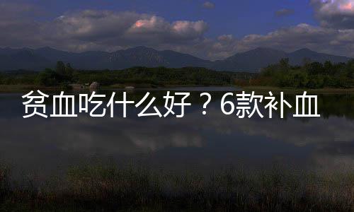 贫血吃什么好?6款补血食谱推荐