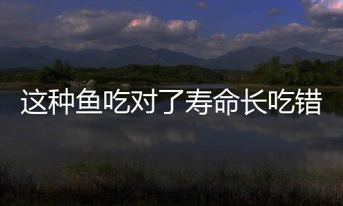 这种鱼吃对了寿命长吃错会生病!