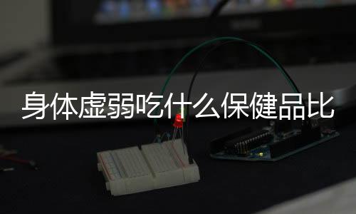 身体虚弱吃什么保健品比较好呢?